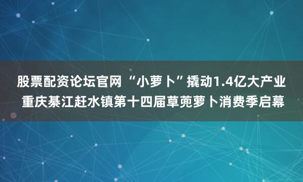股票配资论坛官网 “小萝卜”撬动1.4亿大产业 重庆綦江赶水镇第十四届草蔸萝卜消费季启幕