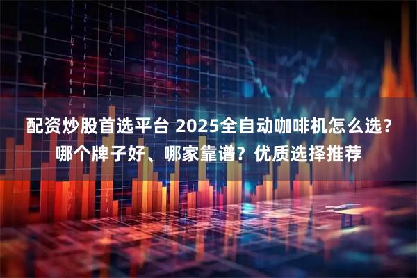 配资炒股首选平台 2025全自动咖啡机怎么选？哪个牌子好、哪家靠谱？优质选择推荐