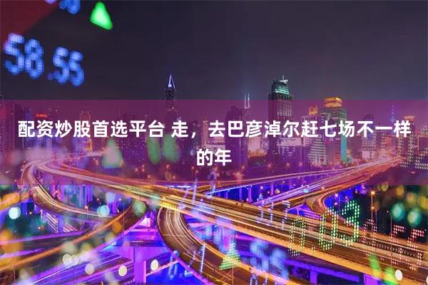 配资炒股首选平台 走，去巴彦淖尔赶七场不一样的年
