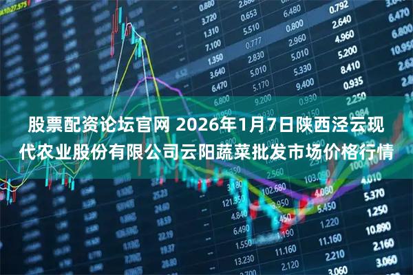 股票配资论坛官网 2026年1月7日陕西泾云现代农业股份有限公司云阳蔬菜批发市场价格行情