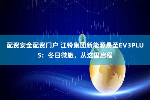 配资安全配资门户 江铃集团新能源易至EV3PLUS：冬日微旅，从这里启程