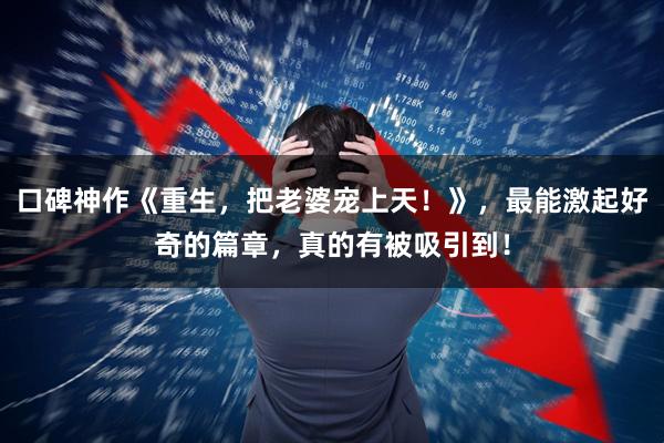 口碑神作《重生，把老婆宠上天！》，最能激起好奇的篇章，真的有被吸引到！