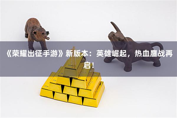 《荣耀出征手游》新版本：英雄崛起，热血鏖战再启！