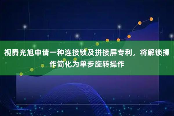 视爵光旭申请一种连接锁及拼接屏专利，将解锁操作简化为单步旋转操作