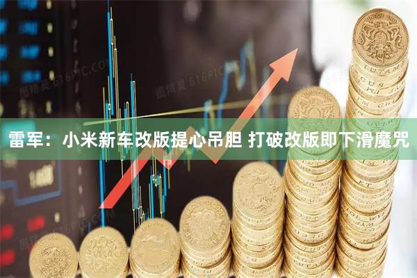 雷军:小米新车改版提心吊胆 打破改版即下滑魔咒