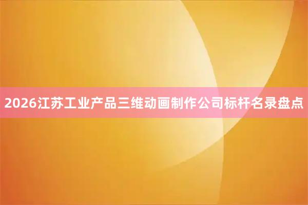 2026江苏工业产品三维动画制作公司标杆名录盘点