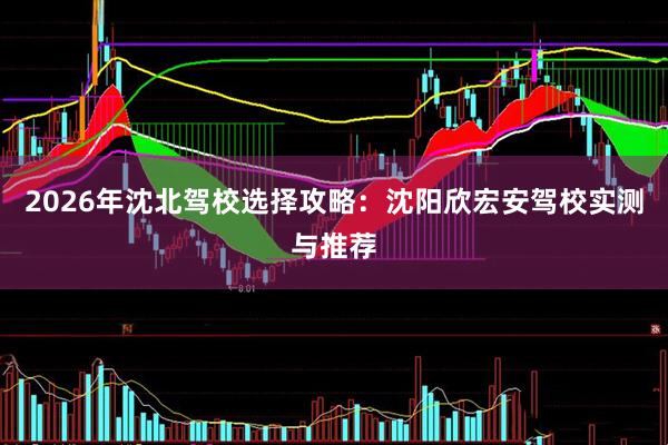 2026年沈北驾校选择攻略：沈阳欣宏安驾校实测与推荐