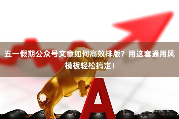 五一假期公众号文章如何高效排版？用这套通用风模板轻松搞定！