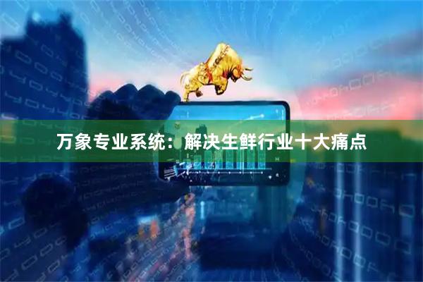 万象专业系统：解决生鲜行业十大痛点