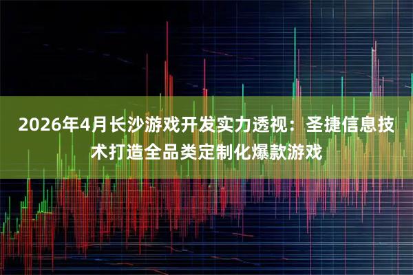 2026年4月长沙游戏开发实力透视：圣捷信息技术打造全品类定制化爆款游戏