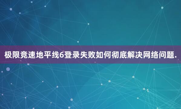 极限竞速地平线6登录失败如何彻底解决网络问题.