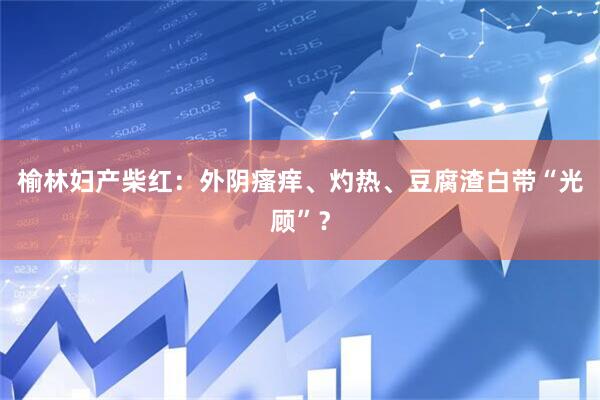 榆林妇产柴红：外阴瘙痒、灼热、豆腐渣白带“光顾”？