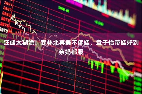 汪峰太糊涂！森林北再美不疼娃，章子怡带娃好到亲妈都服