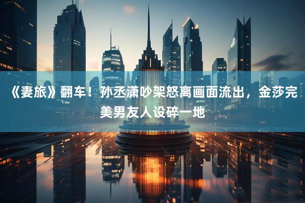 《妻旅》翻车！孙丞潇吵架怒离画面流出，金莎完美男友人设碎一地