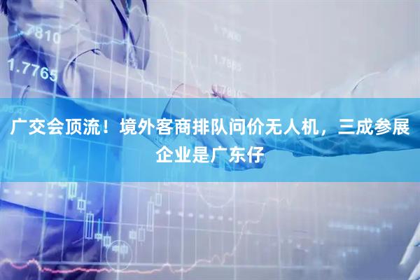 广交会顶流！境外客商排队问价无人机，三成参展企业是广东仔