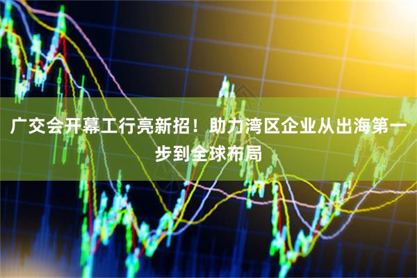 广交会开幕工行亮新招！助力湾区企业从出海第一步到全球布局