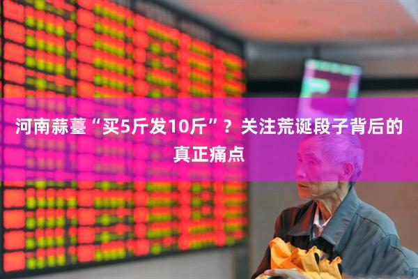 河南蒜薹“买5斤发10斤”？关注荒诞段子背后的真正痛点