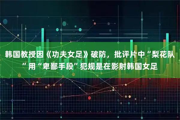 韩国教授因《功夫女足》破防,批评片中“梨花队”用“卑鄙手段”犯规是在影射韩国女足