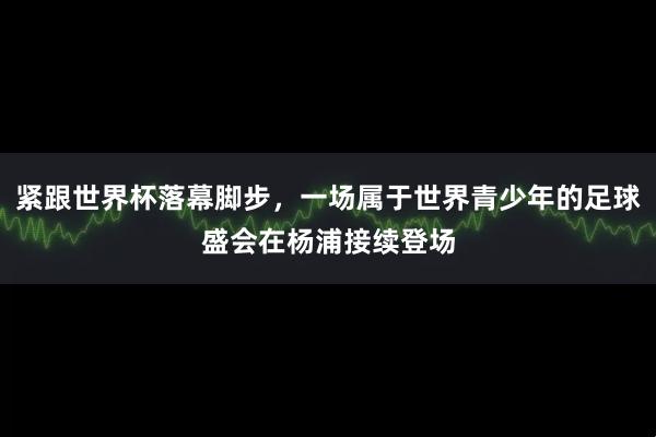 紧跟世界杯落幕脚步，一场属于世界青少年的足球盛会在杨浦接续登场