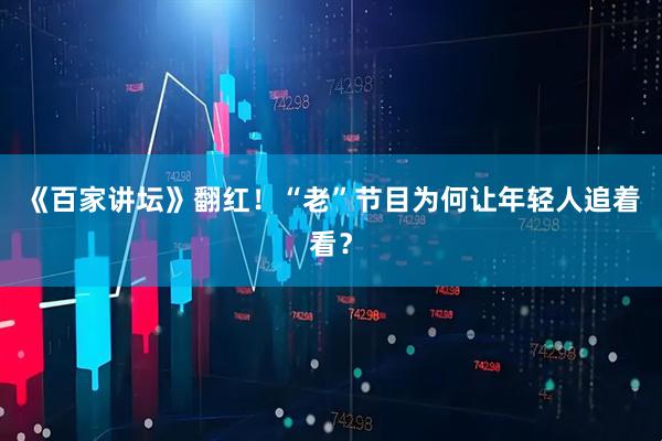 《百家讲坛》翻红！“老”节目为何让年轻人追着看？