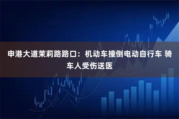 申港大道茉莉路路口：机动车撞倒电动自行车 骑车人受伤送医