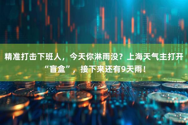 精准打击下班人，今天你淋雨没？上海天气主打开“盲盒”，接下来还有9天雨！
