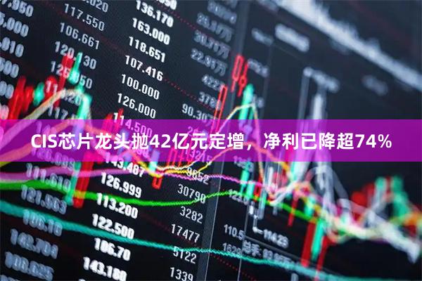 CIS芯片龙头抛42亿元定增，净利已降超74%